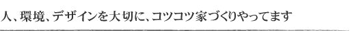 人、環境、デザインを大切に、コツコツ家づくりやってます