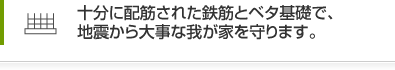 十分に配筋された鉄筋とベタ基礎で、地震から大事な我が家を守ります。