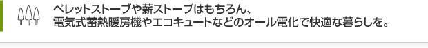 ペレットストーブや薪ストーブはもちろん、電気式蓄熱暖房機やエコキュートなどのオール電化で快適な暮らしを。