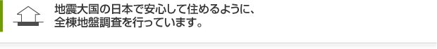 地震大国の日本で安心して住めるように、全棟地盤調査を行っています。