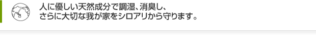 人に優しい天然成分で調湿、消臭し、さらに大切な我が家をシロアリから守ります。